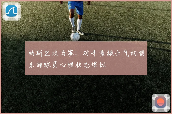 纳斯里谈马赛：对手重振士气的俱乐部球员心理状态堪忧