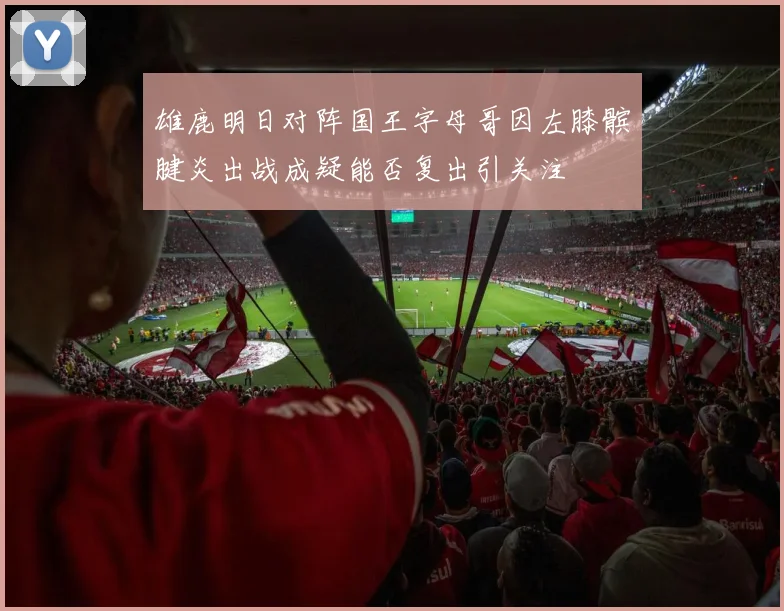 雄鹿明日对阵国王字母哥因左膝髌腱炎出战成疑能否复出引关注