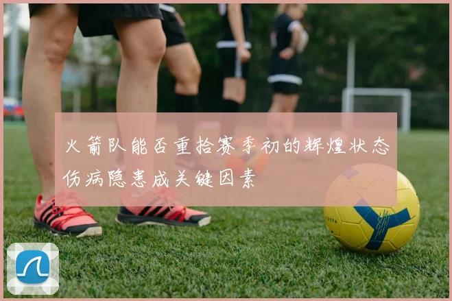 火箭队能否重拾赛季初的辉煌状态伤病隐患成关键因素