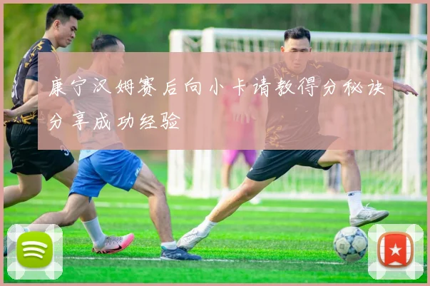 康宁汉姆赛后向小卡请教得分秘诀分享成功经验
