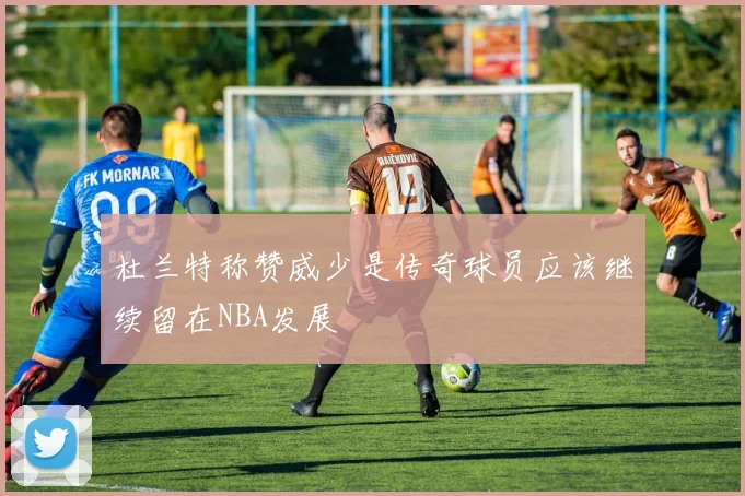 杜兰特称赞威少是传奇球员应该继续留在NBA发展
