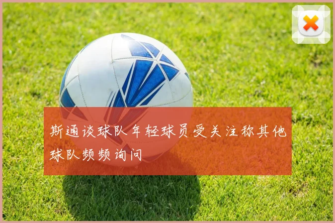斯通谈球队年轻球员受关注称其他球队频频询问