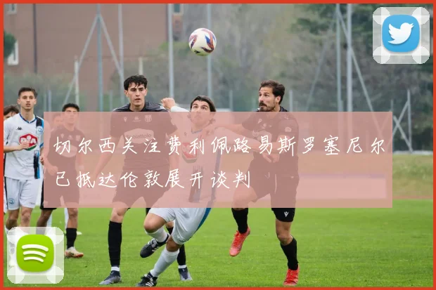 切尔西关注费利佩路易斯罗塞尼尔已抵达伦敦展开谈判