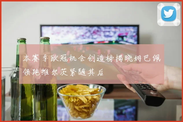 本赛季欧冠机会创造榜揭晓姆巴佩领跑维尔茨紧随其后