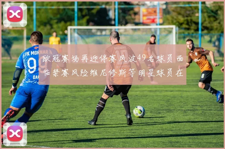 欧冠赛场再迎停赛风波49名球员面临禁赛风险维尼修斯等明星球员在列