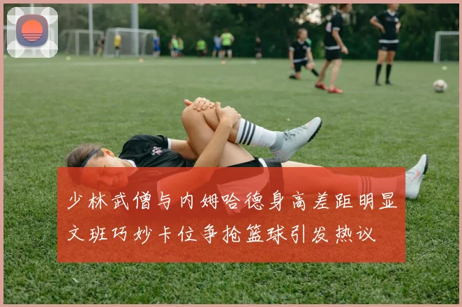 少林武僧与内姆哈德身高差距明显文班巧妙卡位争抢篮球引发热议