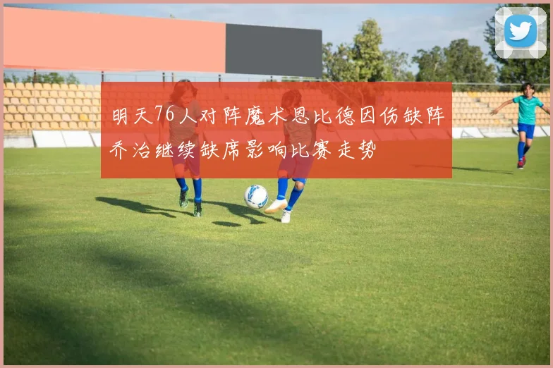 明天76人对阵魔术恩比德因伤缺阵乔治继续缺席影响比赛走势