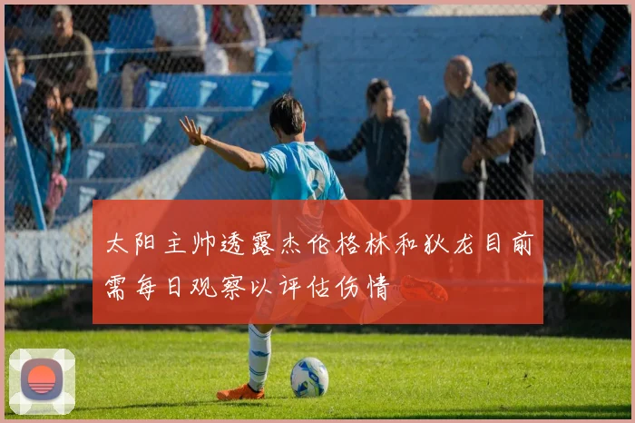 太阳主帅透露杰伦格林和狄龙目前需每日观察以评估伤情