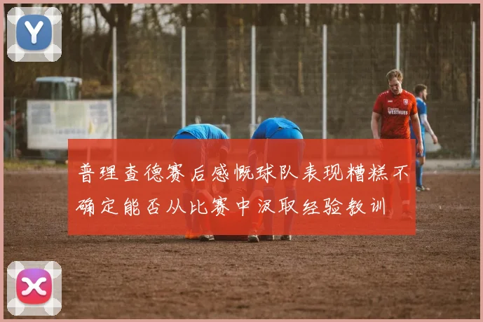 普理查德赛后感慨球队表现糟糕不确定能否从比赛中汲取经验教训