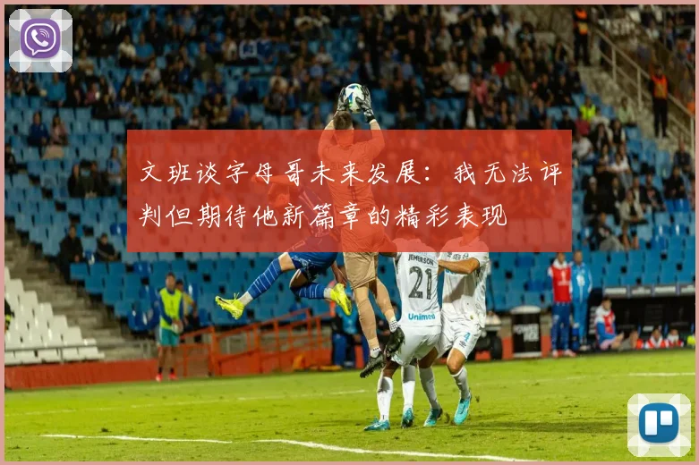 文班谈字母哥未来发展：我无法评判但期待他新篇章的精彩表现