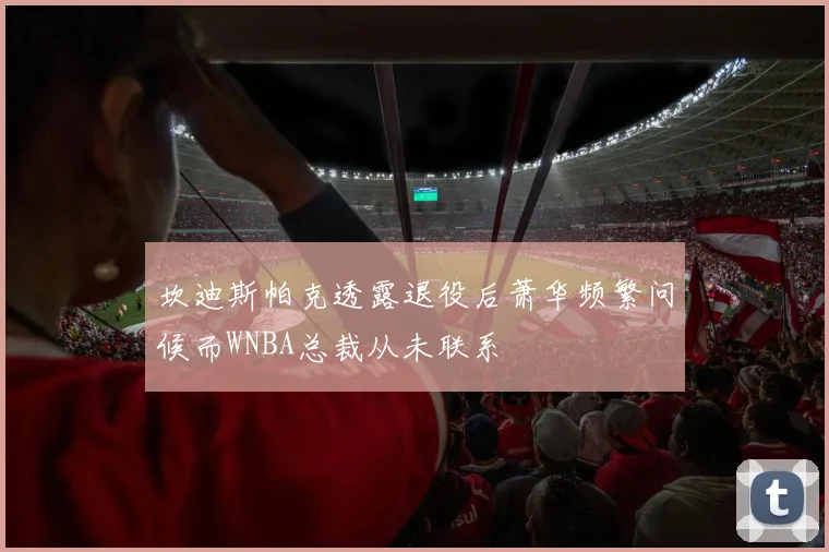 坎迪斯帕克透露退役后萧华频繁问候而WNBA总裁从未联系