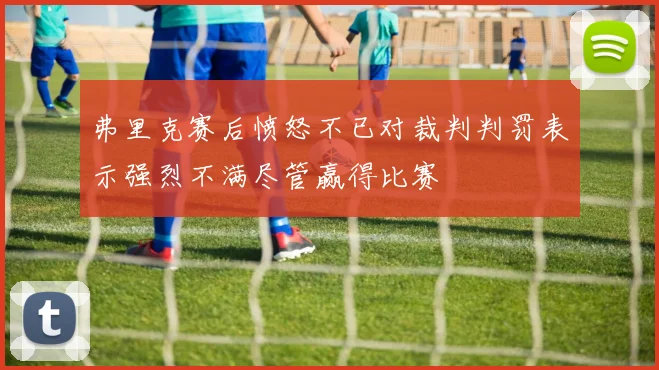 弗里克赛后愤怒不已对裁判判罚表示强烈不满尽管赢得比赛