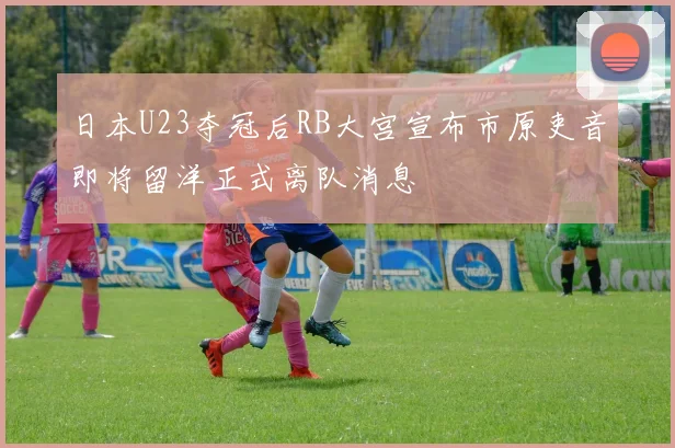 日本U23夺冠后RB大宫宣布市原吏音即将留洋正式离队消息