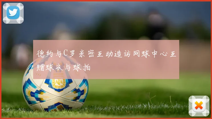 德约与C罗亲密互动造访网球中心互赠球衣与球拍