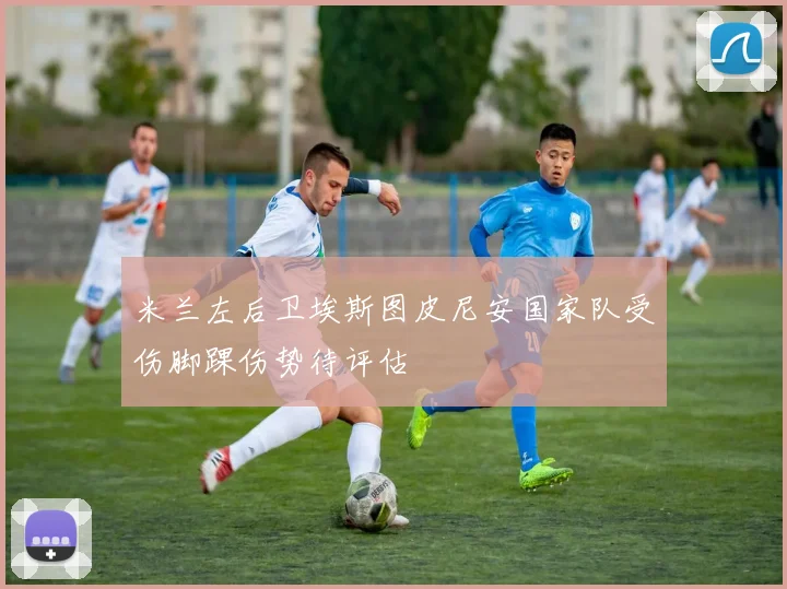 米兰左后卫埃斯图皮尼安国家队受伤脚踝伤势待评估