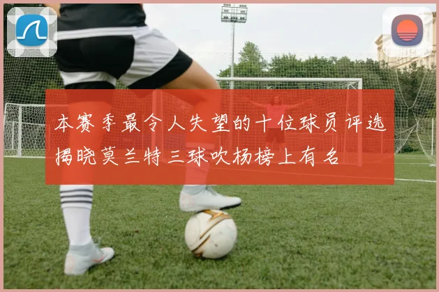 本赛季最令人失望的十位球员评选揭晓莫兰特三球吹杨榜上有名