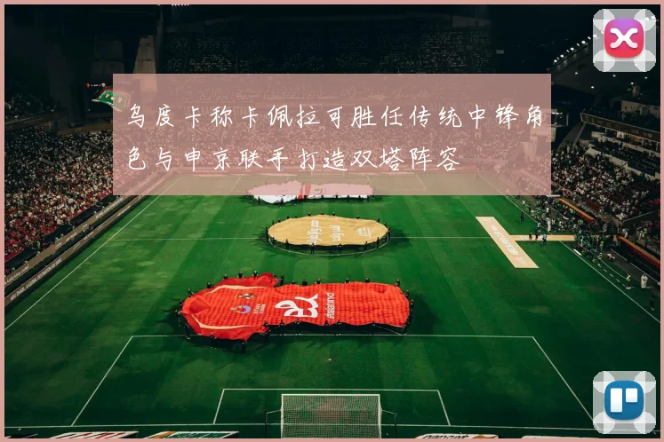乌度卡称卡佩拉可胜任传统中锋角色与申京联手打造双塔阵容