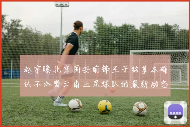 赵宇曝北京国安前锋王子铭基本确认不加盟云南玉昆球队的最新动态