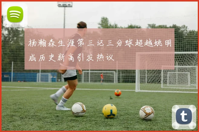 杨瀚森生涯第三记三分球超越姚明成历史新高引发热议
