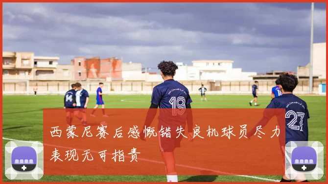 西蒙尼赛后感慨错失良机球员尽力表现无可指责