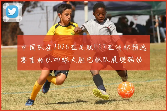 中国队在2026亚足联U17亚洲杯预选赛首轮以四球大胜巴林队展现强劲实力