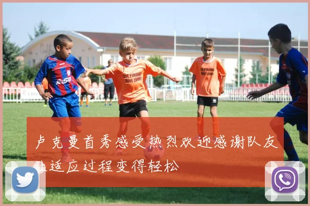 卢克曼首秀感受热烈欢迎感谢队友让适应过程变得轻松