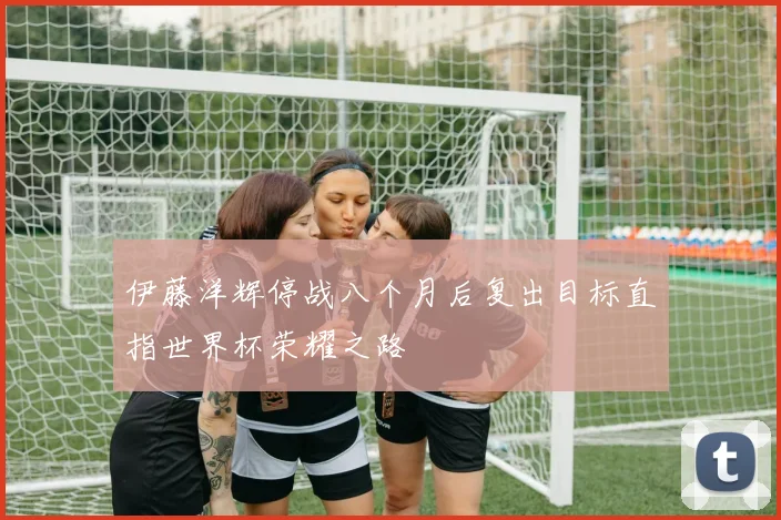 伊藤洋辉停战八个月后复出目标直指世界杯荣耀之路