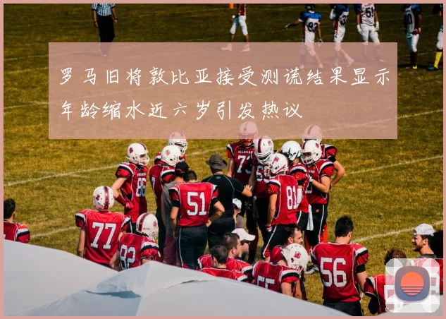 罗马旧将敦比亚接受测谎结果显示年龄缩水近六岁引发热议