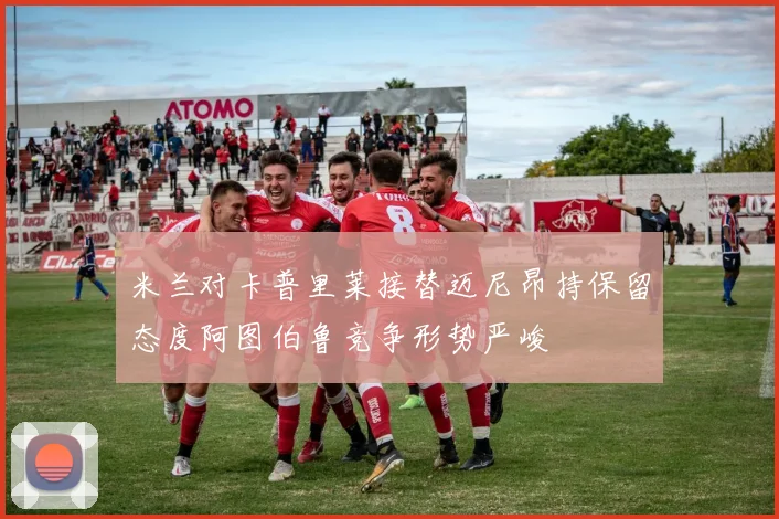 米兰对卡普里莱接替迈尼昂持保留态度阿图伯鲁竞争形势严峻