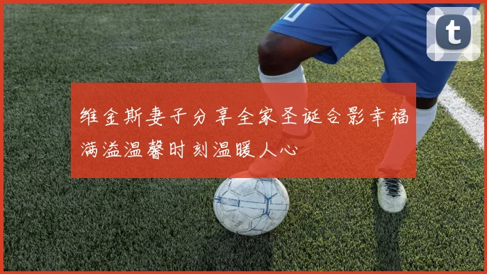 维金斯妻子分享全家圣诞合影幸福满溢温馨时刻温暖人心
