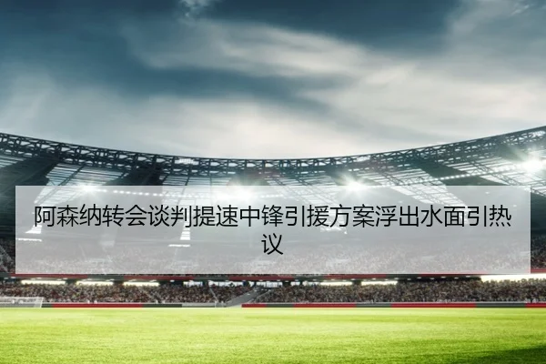阿森纳转会谈判提速中锋引援方案浮出水面引热议